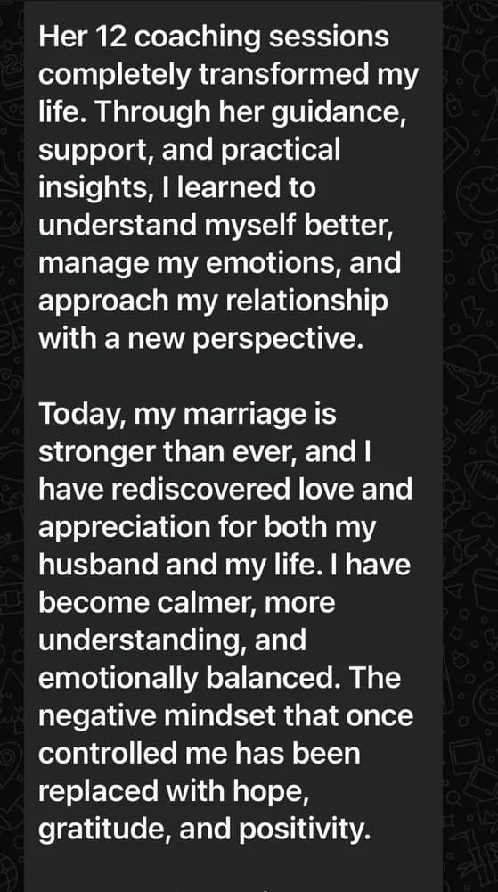 Her twelve coaching sessions completely transformed her life. She learned to understand herself better, manage her emotions, and approach her relationship with a new perspective. Today her marriage is stronger than ever, and she has rediscovered love and appreciation for both her husband and her life. The negative mindset that once controlled her has been replaced with hope, gratitude and positivity.