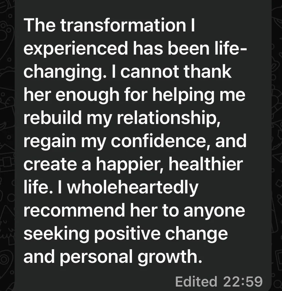 The transformation she experienced has been life changing. She cannot thank Sonali enough for helping her rebuild her relationship, regain her confidence, and create a happier, healthier life, and she wholeheartedly recommends her to anyone seeking positive change and personal growth.